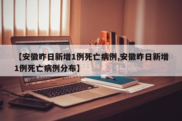 【安徽昨日新增1例死亡病例,安徽昨日新增1例死亡病例分布】