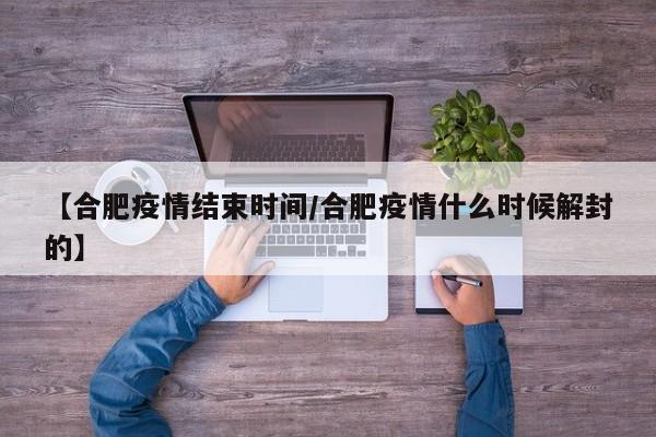【合肥疫情结束时间/合肥疫情什么时候解封的】