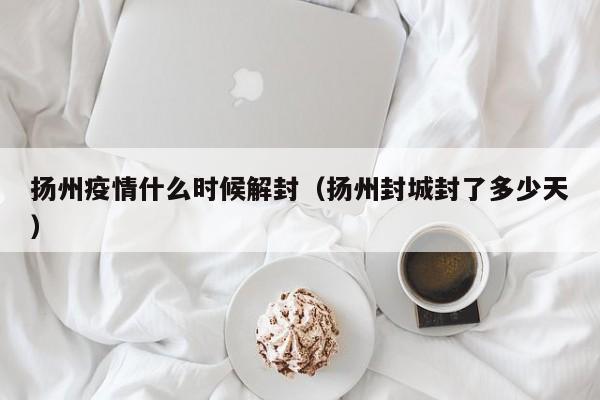 扬州疫情什么时候解封(扬州封城封了多少天)