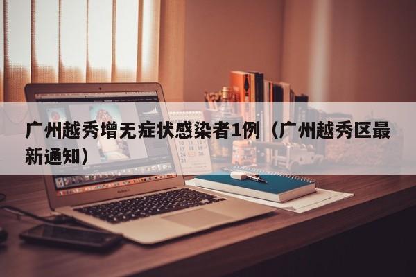 广州越秀增无症状感染者1例(广州越秀区最新通知)