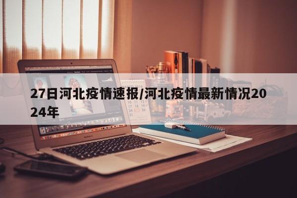 27日河北疫情速报/河北疫情最新情况2024年