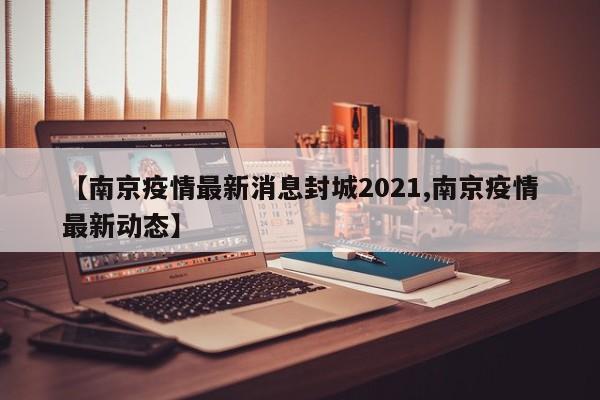 【南京疫情最新消息封城2021,南京疫情最新动态】