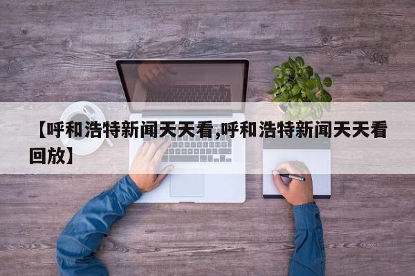 【呼和浩特新闻天天看,呼和浩特新闻天天看回放】