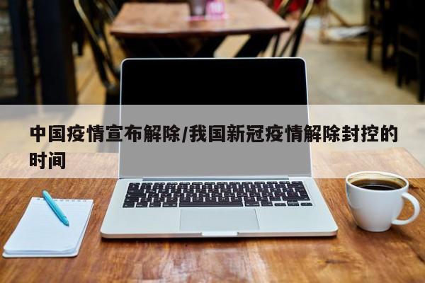 中国疫情宣布解除/我国新冠疫情解除封控的时间