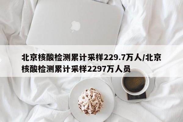 北京核酸检测累计采样229.7万人/北京核酸检测累计采样2297万人员