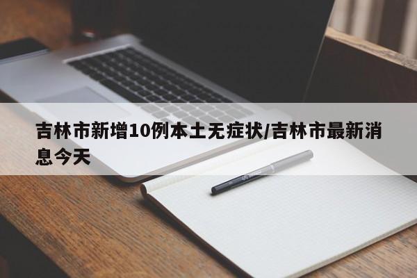 吉林市新增10例本土无症状/吉林市最新消息今天