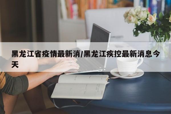 黑龙江省疫情最新消/黑龙江疾控最新消息今天