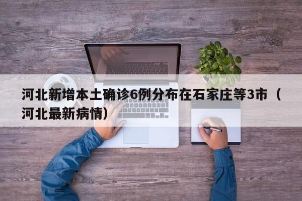 河北新增本土确诊6例分布在石家庄等3市(河北最新病情)