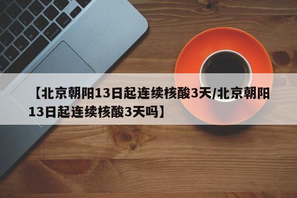 【北京朝阳13日起连续核酸3天/北京朝阳13日起连续核酸3天吗】