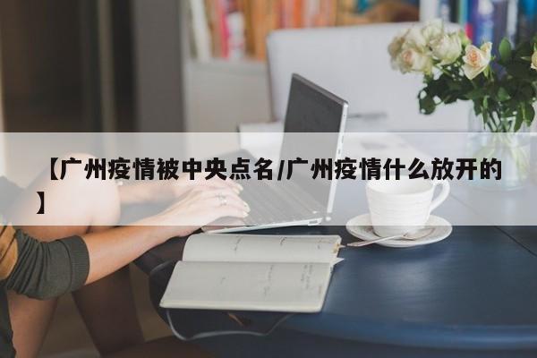 【广州疫情被中央点名/广州疫情什么放开的】