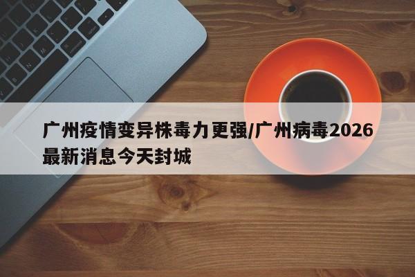 广州疫情变异株毒力更强/广州病毒2026最新消息今天封城