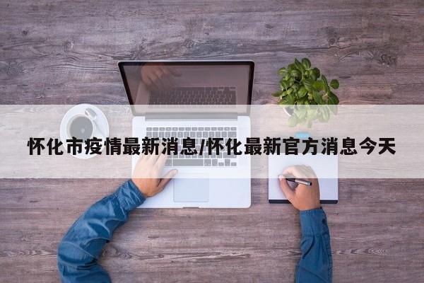 怀化市疫情最新消息/怀化最新官方消息今天