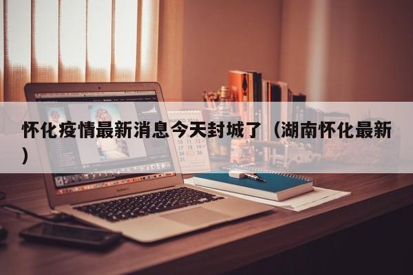 怀化疫情最新消息今天封城了(湖南怀化最新)