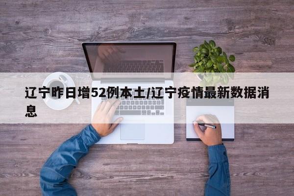 辽宁昨日增52例本土/辽宁疫情最新数据消息