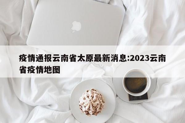 疫情通报云南省太原最新消息:2023云南省疫情地图