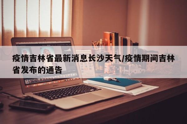 疫情吉林省最新消息长沙天气/疫情期间吉林省发布的通告