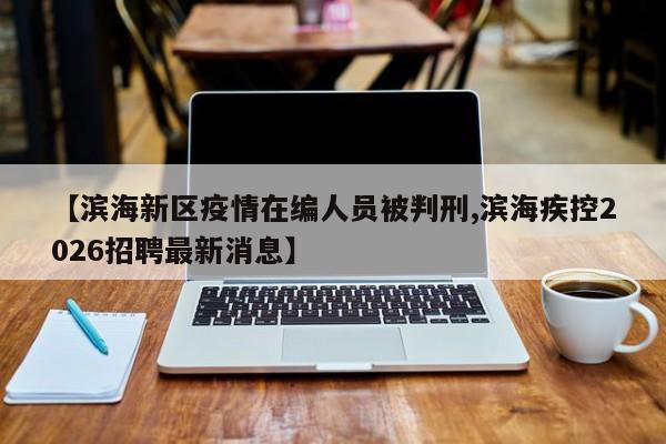 【滨海新区疫情在编人员被判刑,滨海疾控2026招聘最新消息】
