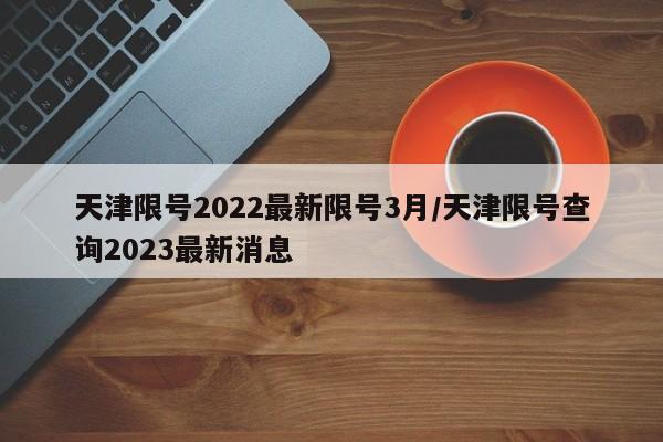 天津限号2022最新限号3月/天津限号查询2023最新消息