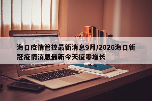 海口疫情管控最新消息9月/2026海口新冠疫情消息最新今天疫零增长