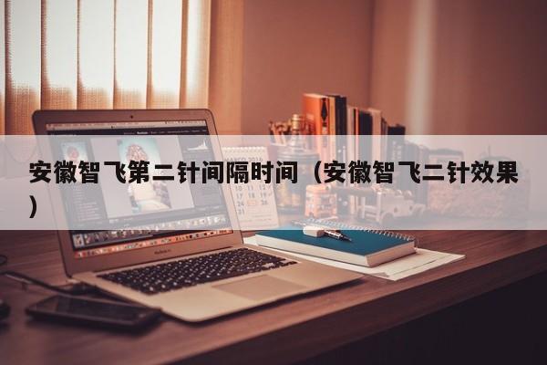 安徽智飞第二针间隔时间(安徽智飞二针效果)