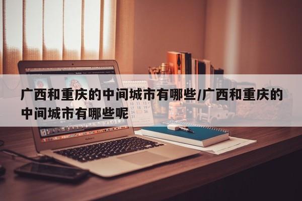 广西和重庆的中间城市有哪些/广西和重庆的中间城市有哪些呢
