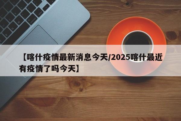 【喀什疫情最新消息今天/2025喀什最近有疫情了吗今天】