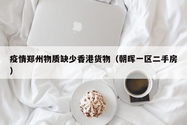 疫情郑州物质缺少香港货物(朝晖一区二手房)