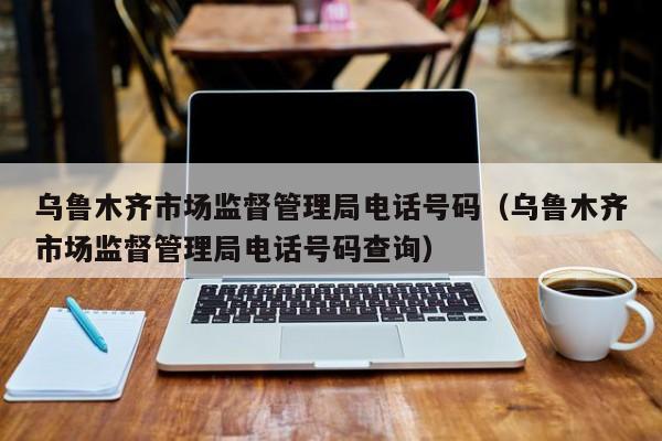 乌鲁木齐市场监督管理局电话号码(乌鲁木齐市场监督管理局电话号码查询)