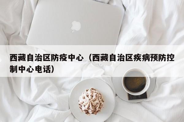 西藏自治区防疫中心(西藏自治区疾病预防控制中心电话)