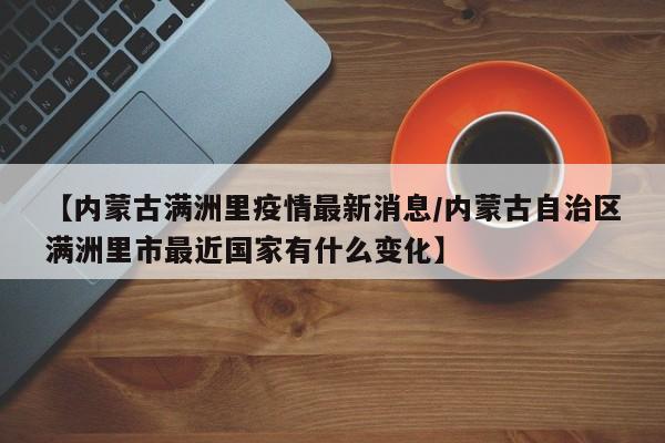 【内蒙古满洲里疫情最新消息/内蒙古自治区满洲里市最近国家有什么变化】