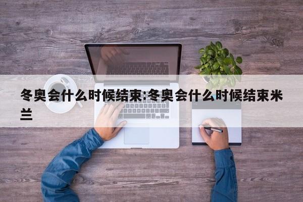 冬奥会什么时候结束:冬奥会什么时候结束米兰