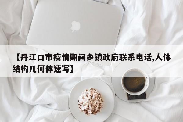 【丹江口市疫情期间乡镇政府联系电话,人体结构几何体速写】