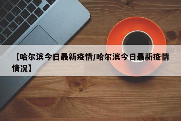 【哈尔滨今日最新疫情/哈尔滨今日最新疫情情况】