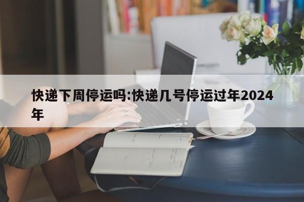 快递下周停运吗:快递几号停运过年2024年
