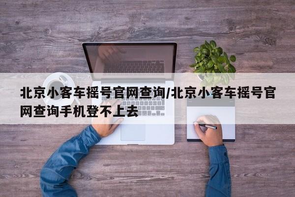 北京小客车摇号官网查询/北京小客车摇号官网查询手机登不上去