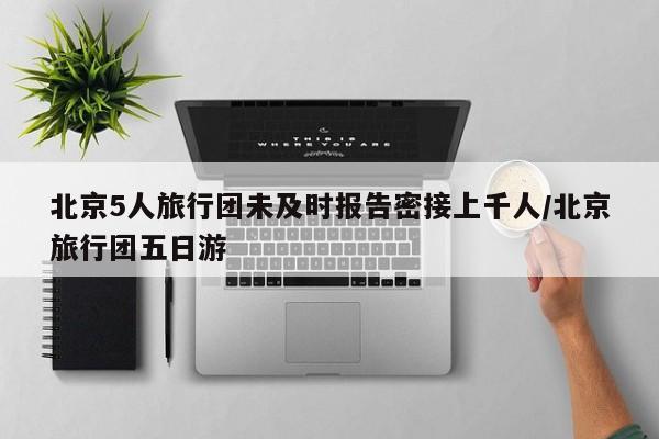 北京5人旅行团未及时报告密接上千人/北京旅行团五日游
