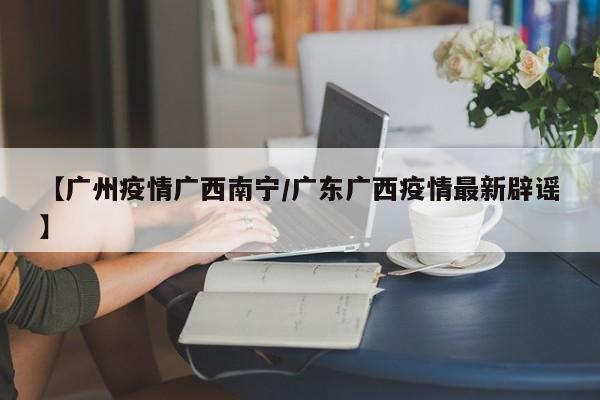 【广州疫情广西南宁/广东广西疫情最新辟谣】