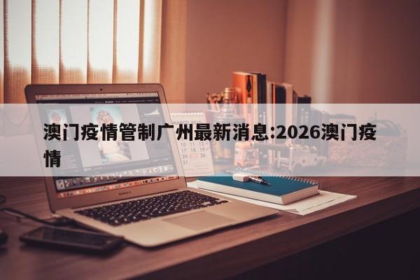 澳门疫情管制广州最新消息:2026澳门疫情
