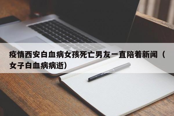 疫情西安白血病女孩死亡男友一直陪着新闻(女子白血病病逝)