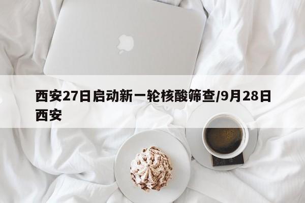 西安27日启动新一轮核酸筛查/9月28日西安