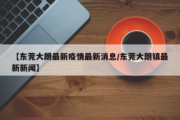 【东莞大朗最新疫情最新消息/东莞大朗镇最新新闻】