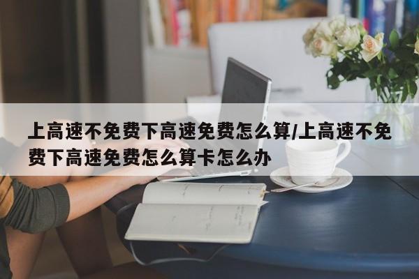 上高速不免费下高速免费怎么算/上高速不免费下高速免费怎么算卡怎么办