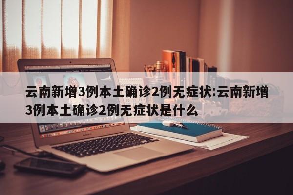 云南新增3例本土确诊2例无症状:云南新增3例本土确诊2例无症状是什么