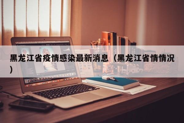 黑龙江省疫情感染最新消息(黑龙江省情情况)