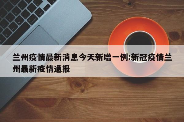 兰州疫情最新消息今天新增一例:新冠疫情兰州最新疫情通报
