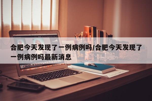 合肥今天发现了一例病例吗/合肥今天发现了一例病例吗最新消息