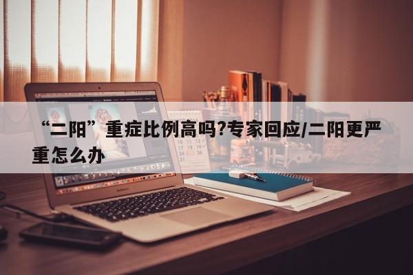 “二阳”重症比例高吗?专家回应/二阳更严重怎么办
