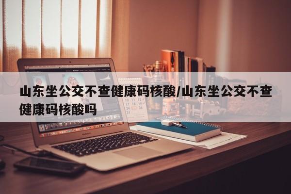 山东坐公交不查健康码核酸/山东坐公交不查健康码核酸吗
