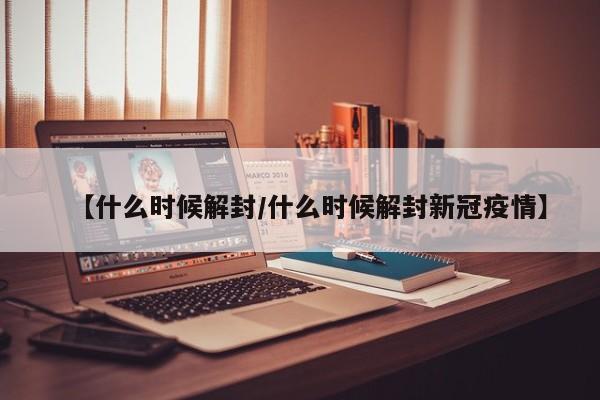 【什么时候解封/什么时候解封新冠疫情】