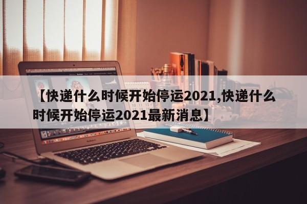 【快递什么时候开始停运2021,快递什么时候开始停运2021最新消息】